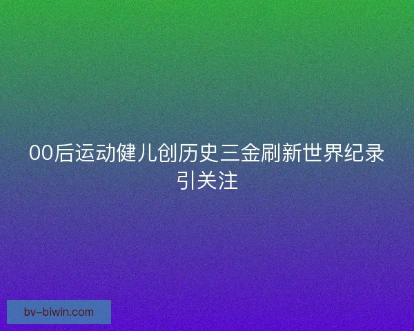 00后运动健儿创历史三金刷新世界纪录引关注