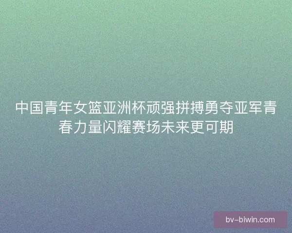 中国青年女篮亚洲杯顽强拼搏勇夺亚军青春力量闪耀赛场未来更可期