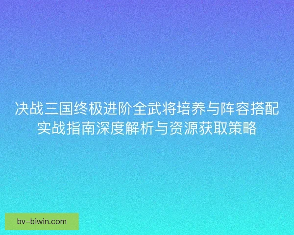 决战三国终极进阶全武将培养与阵容搭配实战指南深度解析与资源获取策略