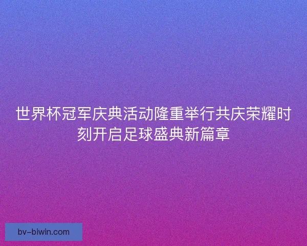 世界杯冠军庆典活动隆重举行共庆荣耀时刻开启足球盛典新篇章
