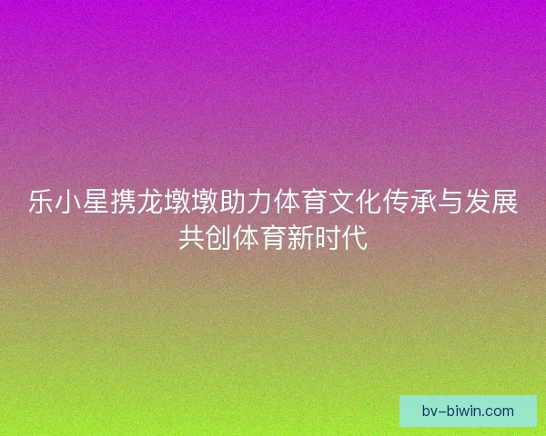 乐小星携龙墩墩助力体育文化传承与发展共创体育新时代
