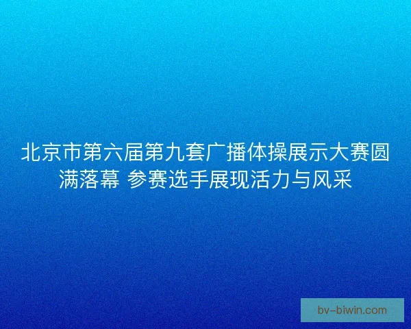 北京市第六届第九套广播体操展示大赛圆满落幕 参赛选手展现活力与风采